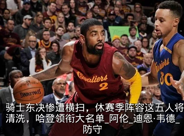 骑士东决惨遭横扫，休赛季阵容这五人将会被清洗，哈登领衔大名单_阿伦_迪恩·韦德_防守