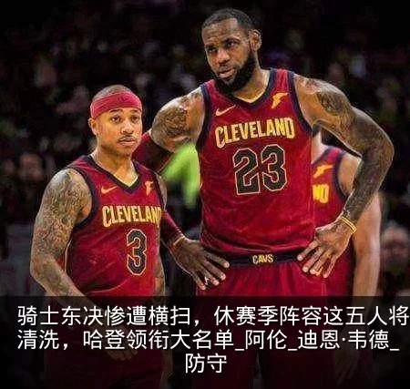 骑士东决惨遭横扫，休赛季阵容这五人将会被清洗，哈登领衔大名单_阿伦_迪恩·韦德_防守