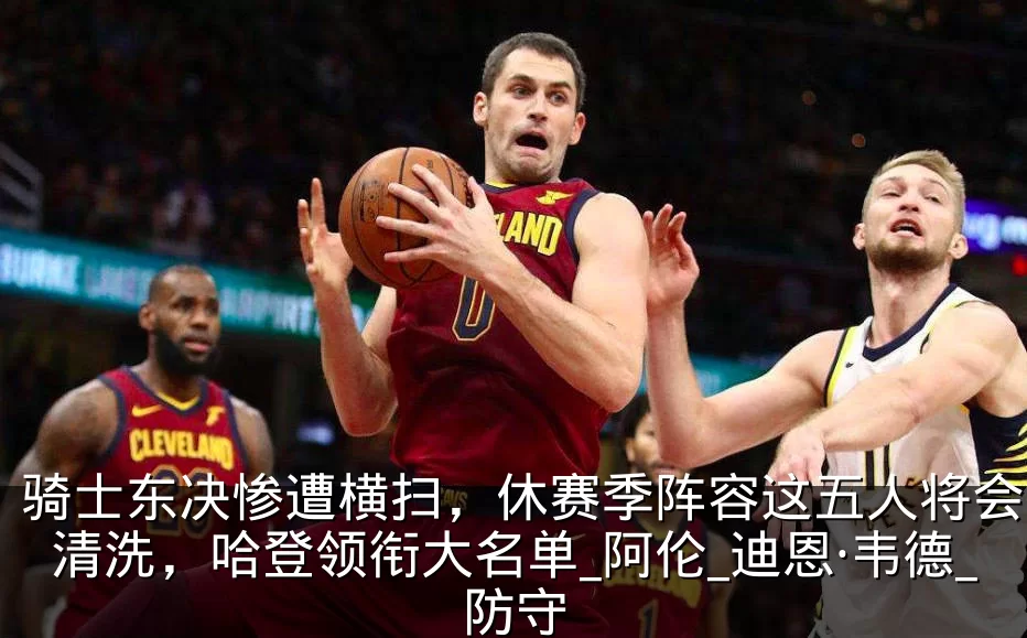 骑士东决惨遭横扫，休赛季阵容这五人将会被清洗，哈登领衔大名单_阿伦_迪恩·韦德_防守